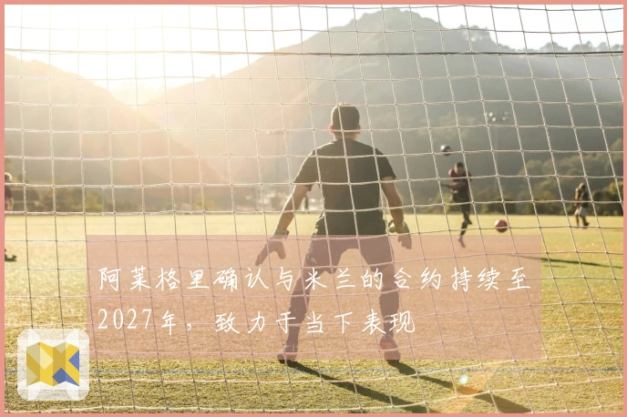 阿莱格里确认与米兰的合约持续至2027年，致力于当下表现