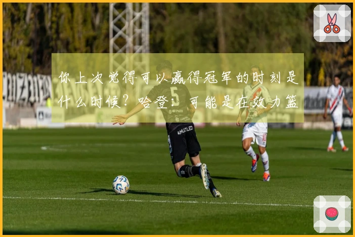 你上次觉得可以赢得冠军的时刻是什么时候？哈登：可能是在效力篮网时。