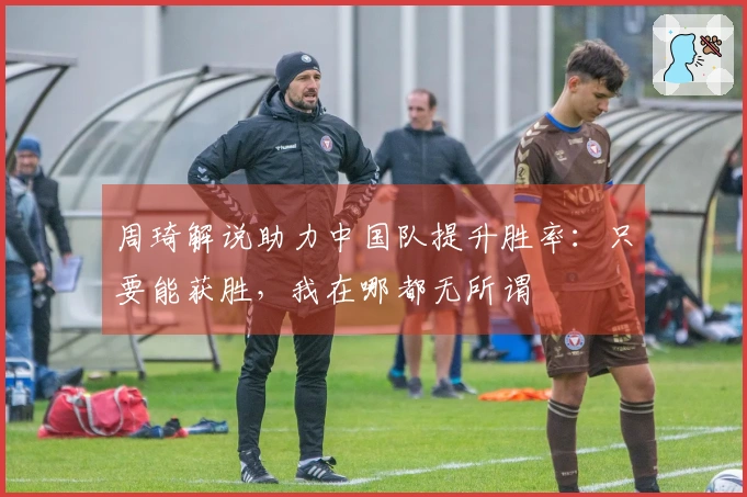 周琦解说助力中国队提升胜率：只要能获胜，我在哪都无所谓