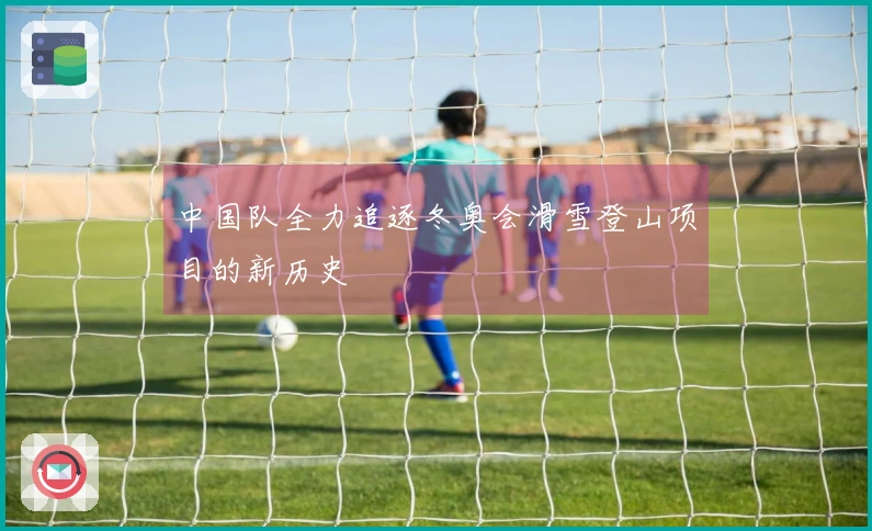 中国队全力追逐冬奥会滑雪登山项目的新历史