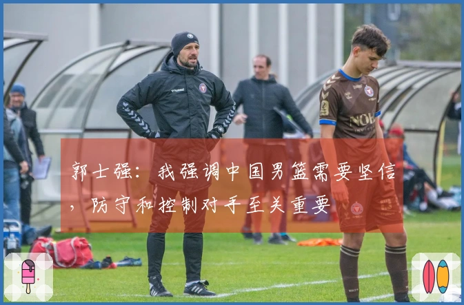 郭士强：我强调中国男篮需要坚信，防守和控制对手至关重要