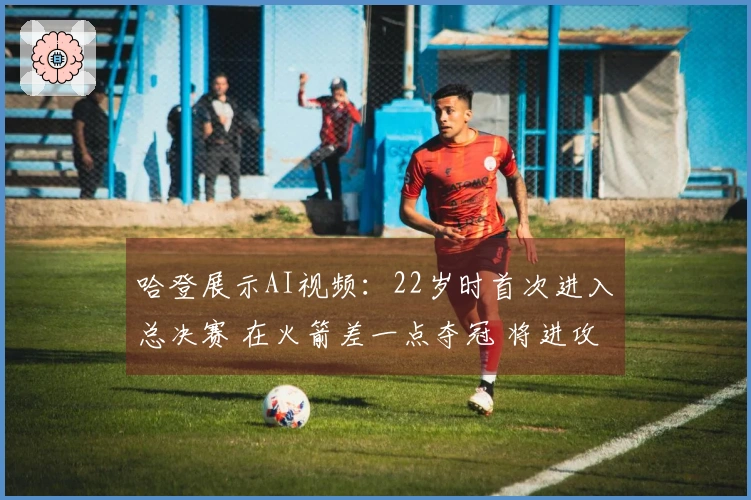 哈登展示AI视频：22岁时首次进入总决赛 在火箭差一点夺冠 将进攻战术引入骑士