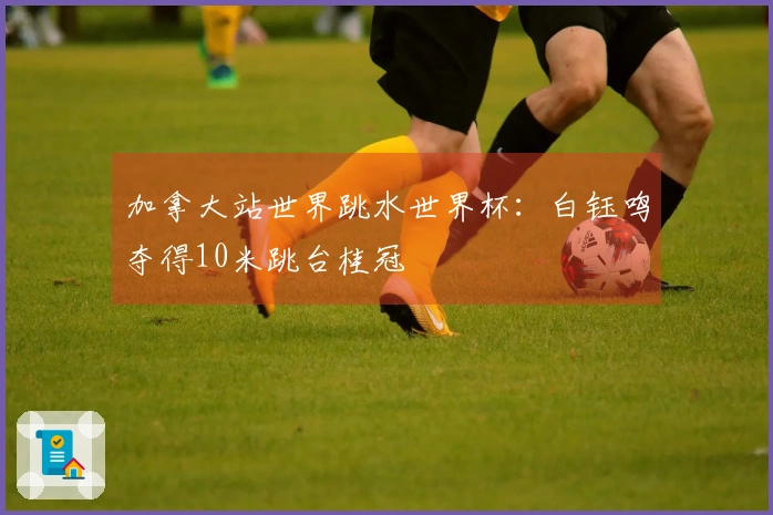 加拿大站世界跳水世界杯：白钰鸣夺得10米跳台桂冠