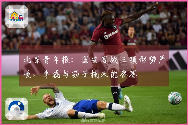 北京青年报：国安客战三镇形势严峻，李磊与茹子楠未能参赛