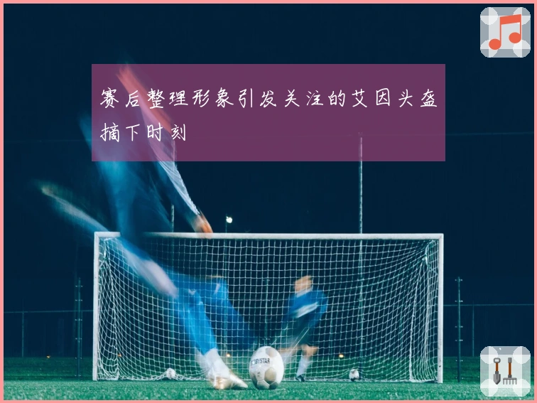 赛后整理形象引发关注的艾因头盔摘下时刻