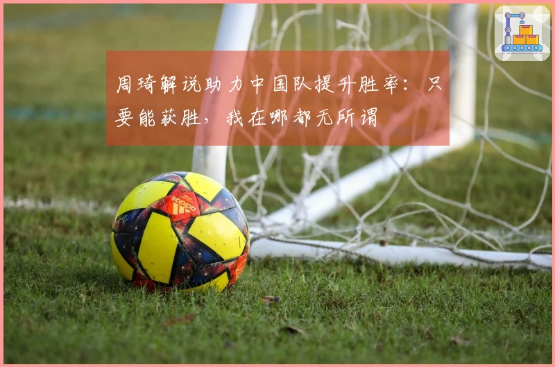 周琦解说助力中国队提升胜率：只要能获胜，我在哪都无所谓