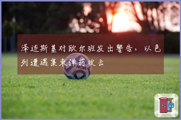 泽连斯基对欧尔班发出警告，以色列遭遇集束弹药攻击