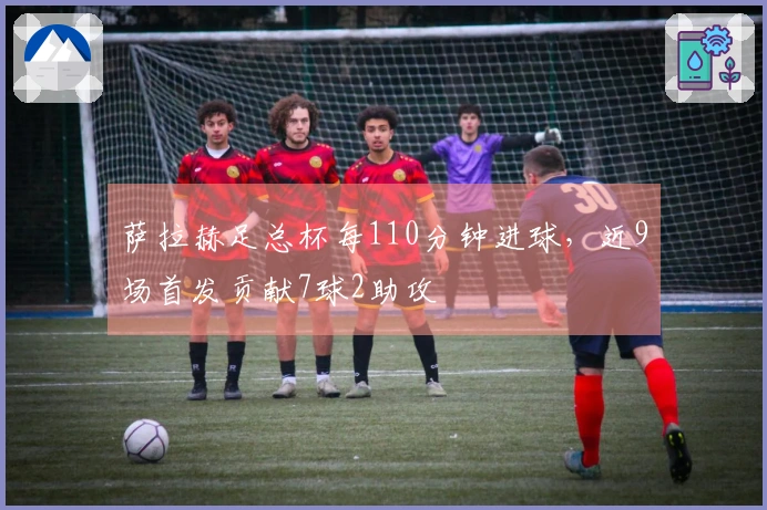 萨拉赫足总杯每110分钟进球，近9场首发贡献7球2助攻