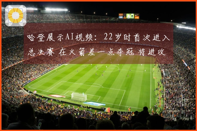 哈登展示AI视频：22岁时首次进入总决赛 在火箭差一点夺冠 将进攻战术引入骑士