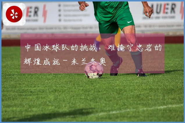 中国冰球队的挑战，难掩宁忠岩的辉煌成就 - 米兰冬奥