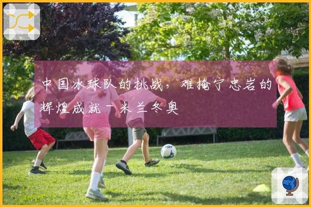 中国冰球队的挑战，难掩宁忠岩的辉煌成就 - 米兰冬奥