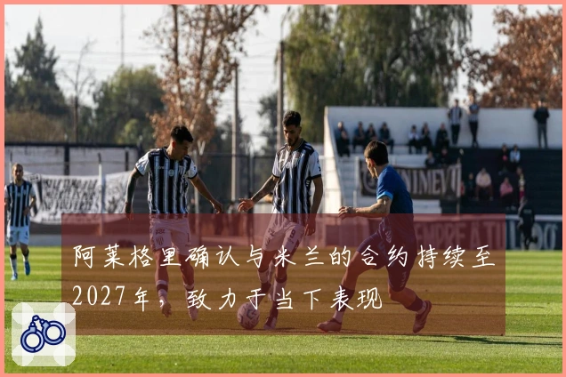 阿莱格里确认与米兰的合约持续至2027年，致力于当下表现