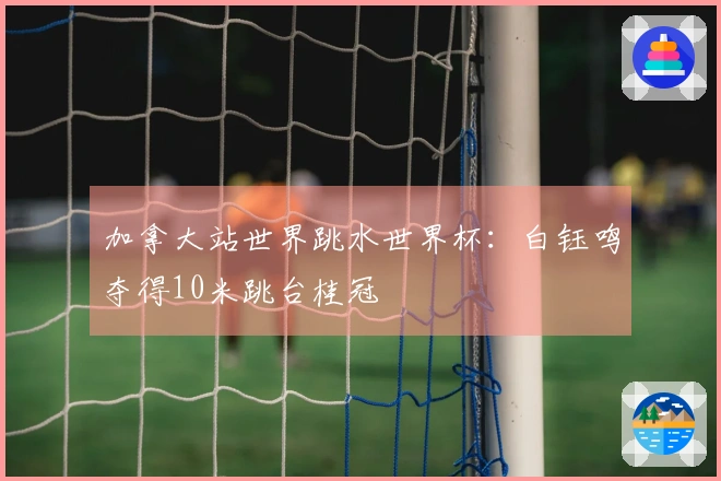加拿大站世界跳水世界杯：白钰鸣夺得10米跳台桂冠