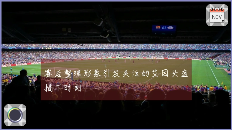 赛后整理形象引发关注的艾因头盔摘下时刻